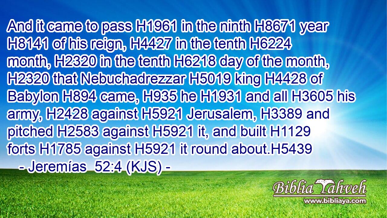And it came to pass H1961 in the ninth H8671 year H8141 of his reign, H4427 in the tenth H6224 month, H2320 in the tenth H6218 day of the month, H2320 that Nebuchadrezzar H5019 king H4428 of Babylon H894 came, H935 he H1931 and all H3605 his army, H2428 against H5921 Jerusalem, H3389 and pitched H2583 against H5921 it, and built H1129 forts H1785 against H5921 it round about.H5439