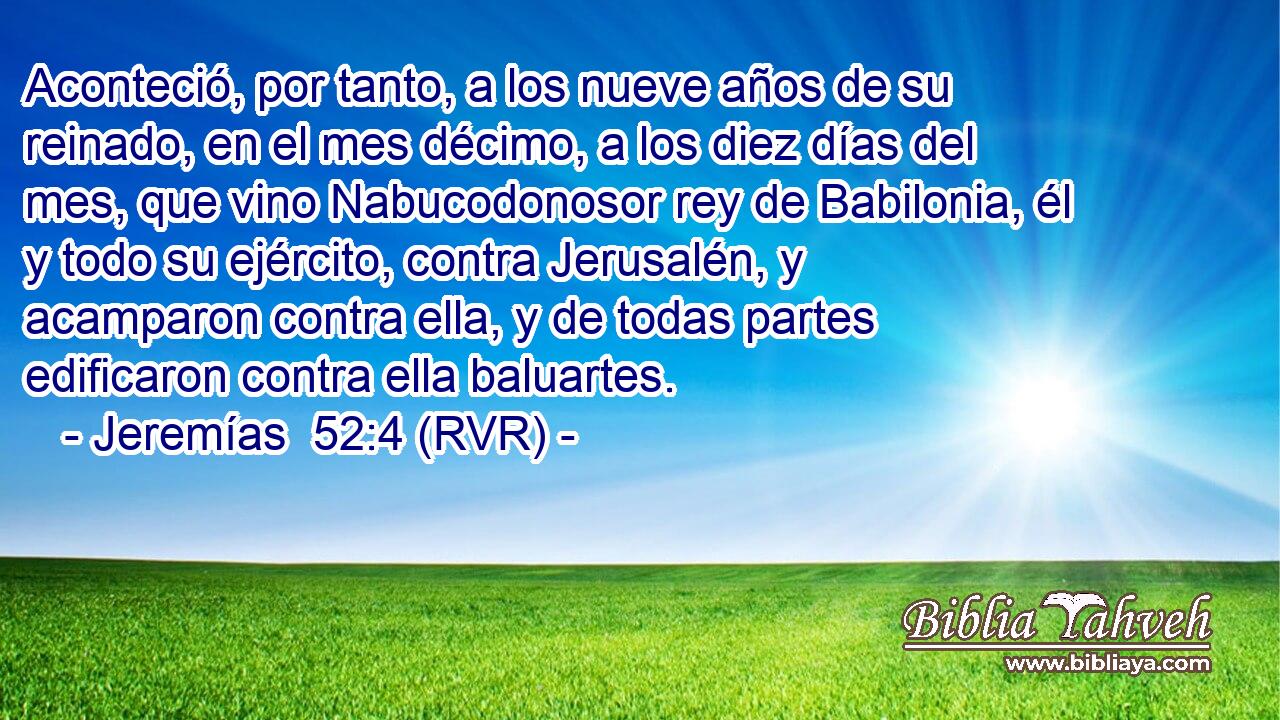 Aconteció, por tanto, a los nueve años de su reinado, en el mes décimo, a los diez días del mes, que vino Nabucodonosor rey de Babilonia, él y todo su ejército, contra Jerusalén, y acamparon contra ella, y de todas partes edificaron contra ella baluartes.