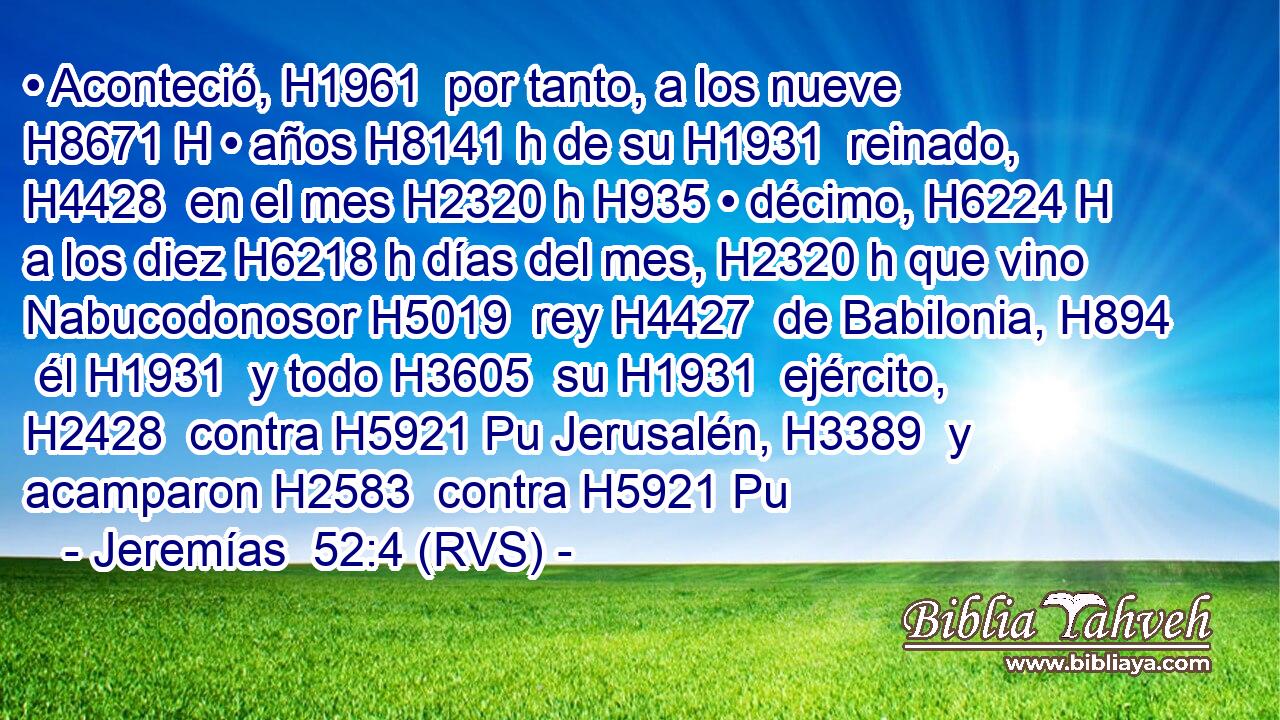 • Aconteció, H1961  por tanto, a los nueve H8671 H • años H8141 h de su H1931  reinado, H4428  en el mes H2320 h H935 • décimo, H6224 H a los diez H6218 h días del mes, H2320 h que vino Nabucodonosor H5019  rey H4427  de Babilonia, H894  él H1931  y todo H3605  su H1931  ejército, H2428  contra H5921 Pu Jerusalén, H3389  y acamparon H2583  contra H5921 Pu 