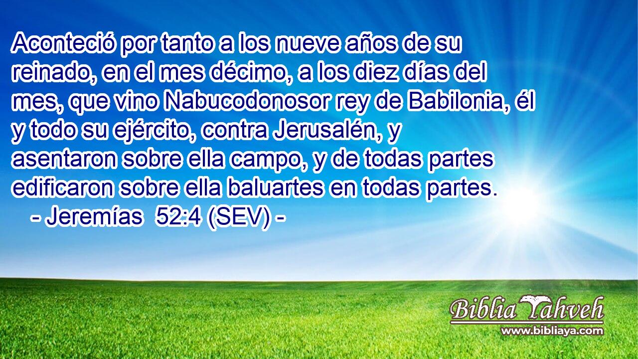 Aconteció por tanto a los nueve años de su reinado, en el mes décimo, a los diez días del mes, que vino Nabucodonosor rey de Babilonia, él y todo su ejército, contra Jerusalén, y asentaron sobre ella campo, y de todas partes edificaron sobre ella baluartes en todas partes.
