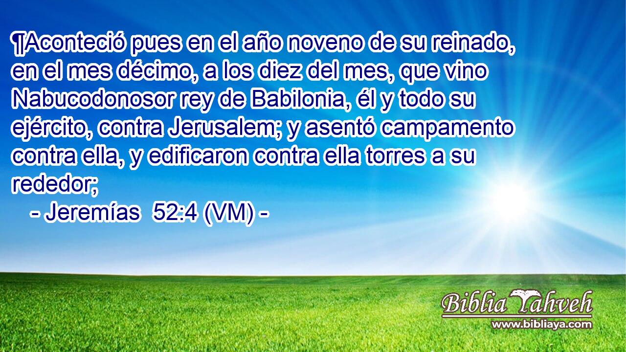  ¶Aconteció pues en el año noveno de su reinado, en el mes décimo, a los diez del mes, que vino Nabucodonosor rey de Babilonia, él y todo su ejército, contra Jerusalem; y asentó campamento contra ella, y edificaron contra ella torres a su rededor; 