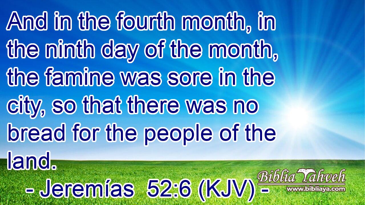And in the fourth month, in the ninth day of the month, the famine was sore in the city, so that there was no bread for the people of the land.