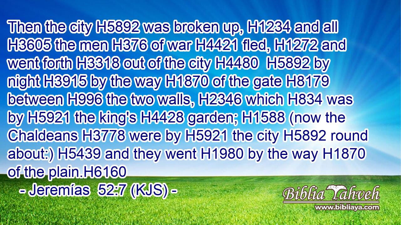 Then the city H5892 was broken up, H1234 and all H3605 the men H376 of war H4421 fled, H1272 and went forth H3318 out of the city H4480  H5892 by night H3915 by the way H1870 of the gate H8179 between H996 the two walls, H2346 which H834 was by H5921 the king's H4428 garden; H1588 (now the Chaldeans H3778 were by H5921 the city H5892 round about:) H5439 and they went H1980 by the way H1870 of the plain.H6160