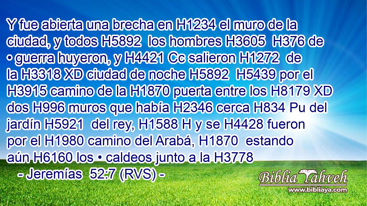 Y fue abierta una brecha en H1234 el muro de la ciudad, y todos H5892  los hombres H3605  H376 de • guerra huyeron, y H4421 Cc salieron H1272  de la H3318 XD ciudad de noche H5892  H5439 por el H3915 camino de la H1870 puerta entre los H8179 XD dos H996 muros que había H2346 cerca H834 Pu del jardín H5921  del rey, H1588 H y se H4428 fueron por el H1980 camino del Arabá, H1870  estando aún H6160 los • caldeos junto a la H3778 
