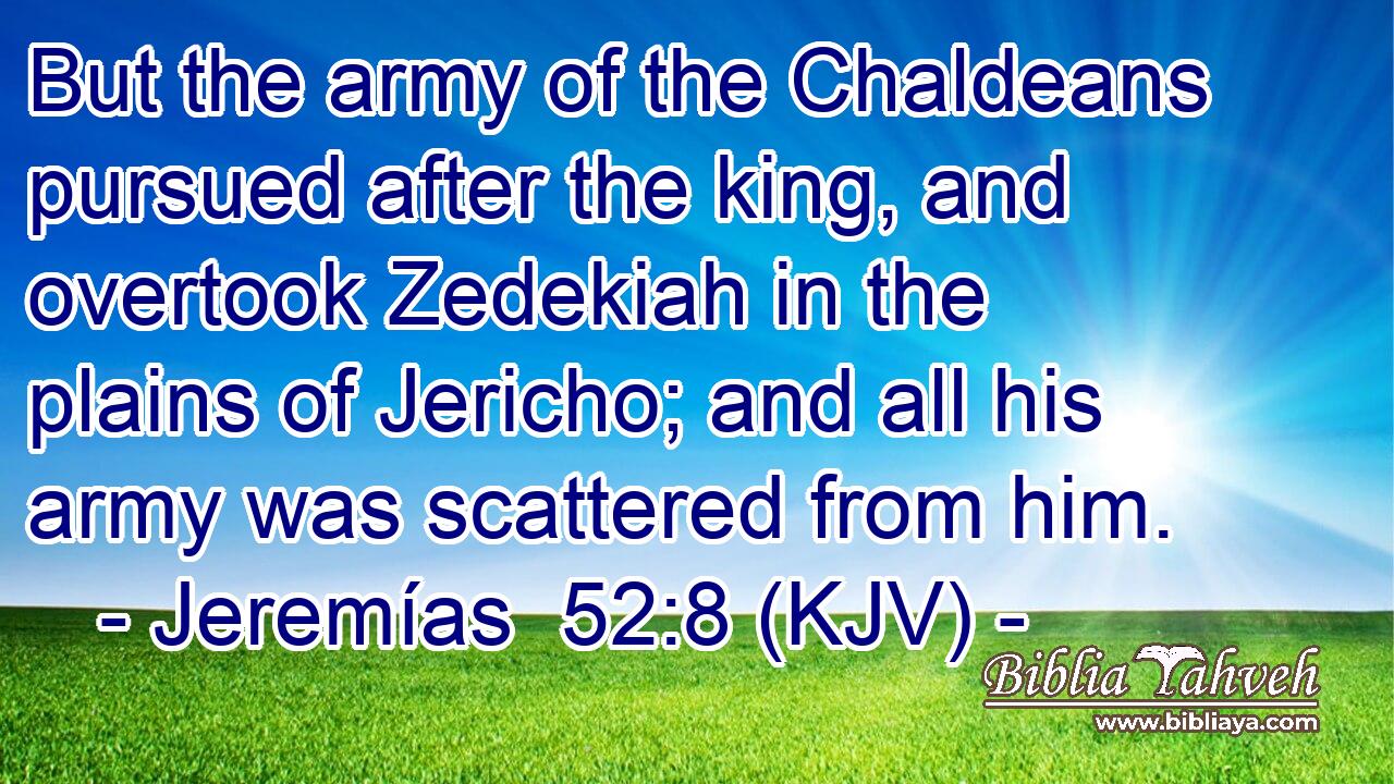 But the army of the Chaldeans pursued after the king, and overtook Zedekiah in the plains of Jericho; and all his army was scattered from him.
