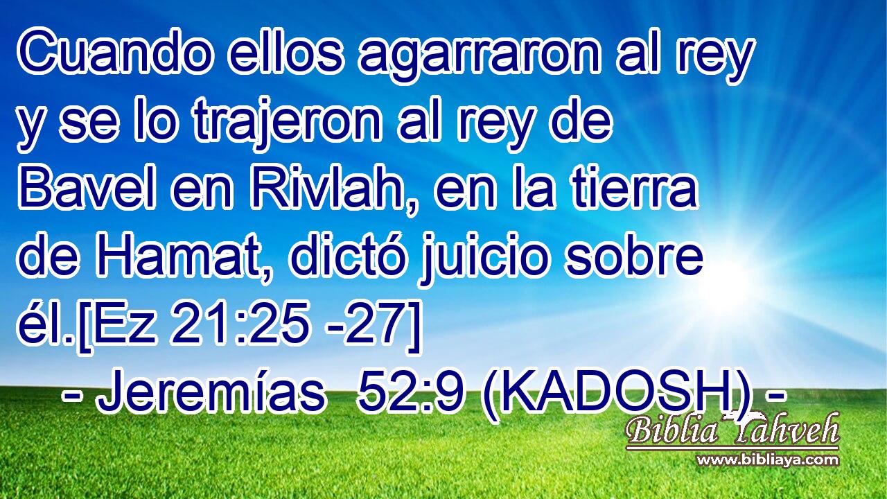  Cuando ellos agarraron al rey y se lo trajeron al rey de Bavel en Rivlah, en la tierra de Hamat, dictó juicio sobre él.[Ez 21:25 -27] 