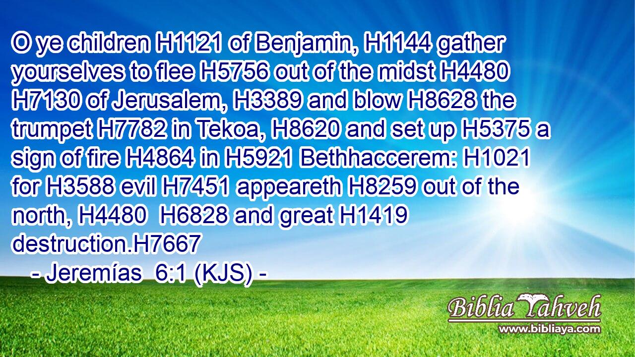 O ye children H1121 of Benjamin, H1144 gather yourselves to flee H5756 out of the midst H4480  H7130 of Jerusalem, H3389 and blow H8628 the trumpet H7782 in Tekoa, H8620 and set up H5375 a sign of fire H4864 in H5921 Bethhaccerem: H1021 for H3588 evil H7451 appeareth H8259 out of the north, H4480  H6828 and great H1419 destruction.H7667