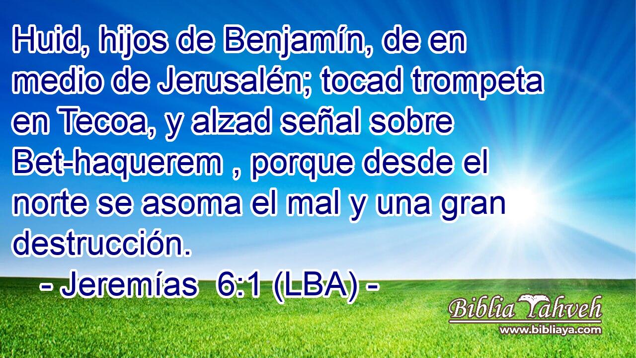 Huid, hijos de Benjamín, de en medio de Jerusalén; tocad trompeta en Tecoa, y alzad señal sobre Bet-haquerem , porque desde el norte se asoma el mal y una gran destrucción.