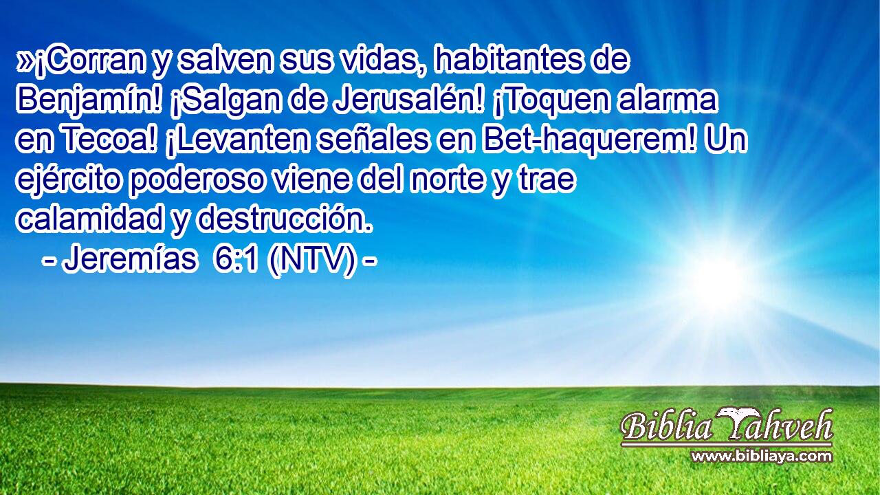 »¡Corran y salven sus vidas, habitantes de Benjamín! ¡Salgan de Jerusalén! ¡Toquen alarma en Tecoa! ¡Levanten señales en Bet-haquerem! Un ejército poderoso viene del norte y trae calamidad y destrucción.
