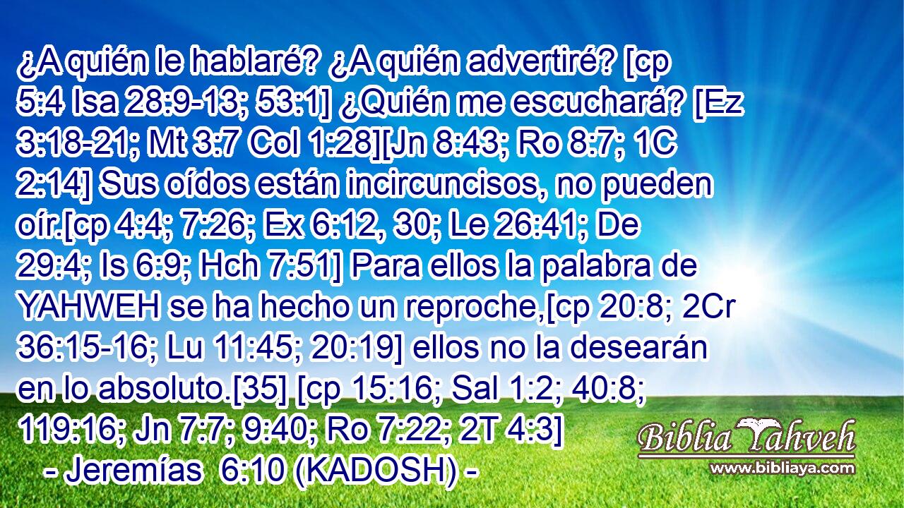  ¿A quién le hablaré? ¿A quién advertiré? [cp 5:4 Isa 28:9-13; 53:1] ¿Quién me escuchará? [Ez 3:18-21; Mt 3:7 Col 1:28][Jn 8:43; Ro 8:7; 1C 2:14] Sus oídos están incircuncisos, no pueden oír.[cp 4:4; 7:26; Ex 6:12, 30; Le 26:41; De 29:4; Is 6:9; Hch 7:51] Para ellos la palabra de YAHWEH se ha hecho un reproche,[cp 20:8; 2Cr 36:15-16; Lu 11:45; 20:19] ellos no la desearán en lo absoluto.[35] [cp 15:16; Sal 1:2; 40:8; 119:16; Jn 7:7; 9:40; Ro 7:22; 2T 4:3] 