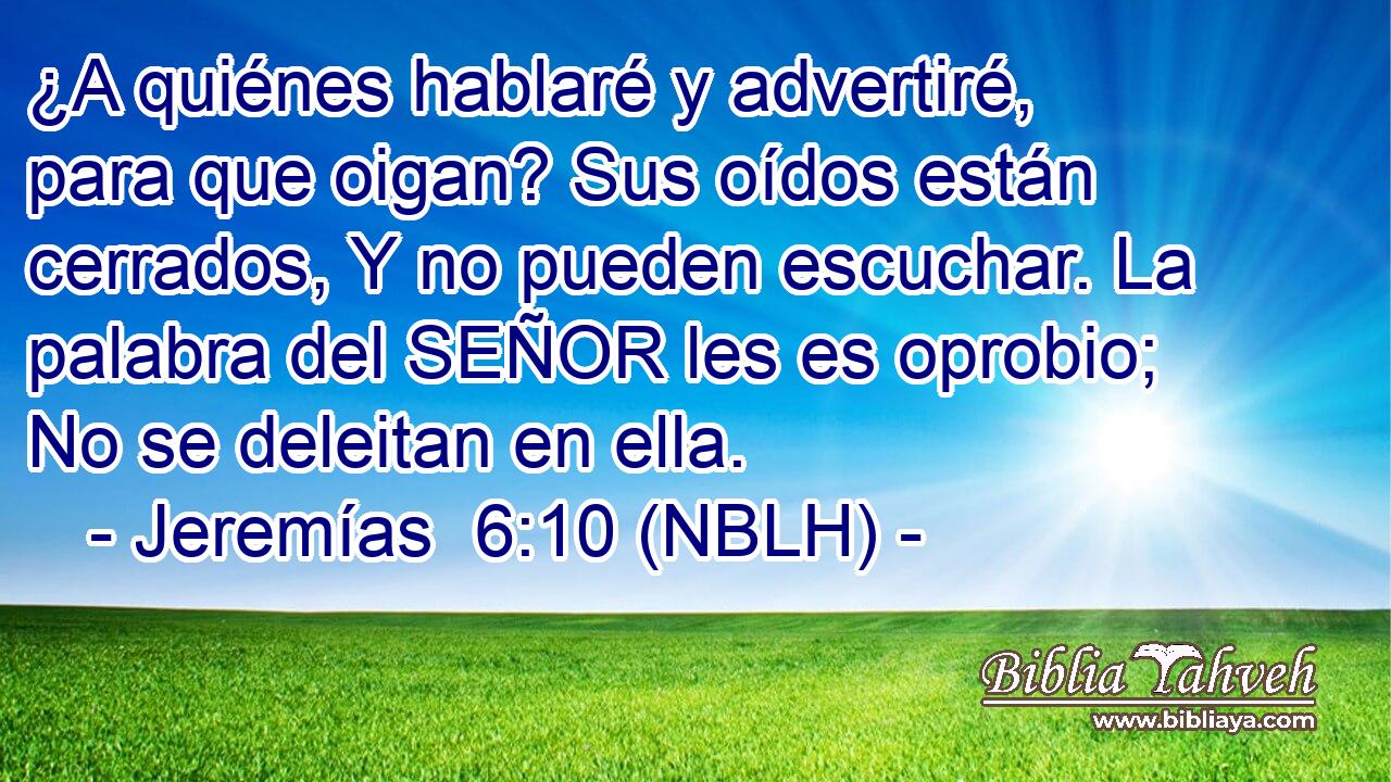  ¿A quiénes hablaré y advertiré, para que oigan? Sus oídos están cerrados, Y no pueden escuchar. La palabra del SEÑOR les es oprobio; No se deleitan en ella. 