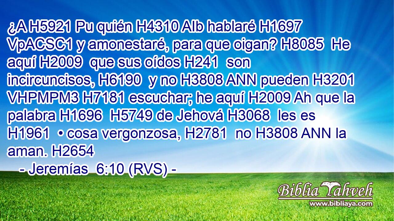 ¿A H5921 Pu quién H4310 AIb hablaré H1697 VpACSC1 y amonestaré, para que oigan? H8085  He aquí H2009  que sus oídos H241  son incircuncisos, H6190  y no H3808 ANN pueden H3201 VHPMPM3 H7181 escuchar; he aquí H2009 Ah que la palabra H1696  H5749 de Jehová H3068  les es H1961  • cosa vergonzosa, H2781  no H3808 ANN la aman. H2654  