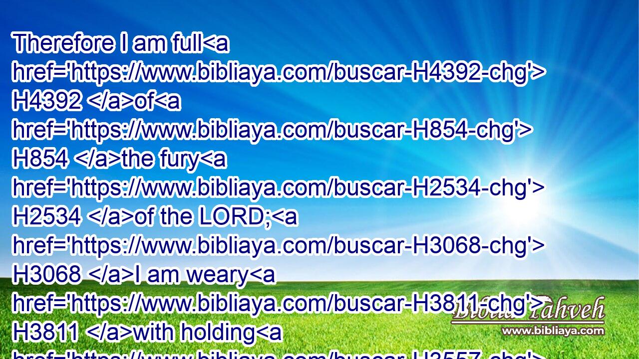 Therefore I am full H4392 of H854 the fury H2534 of the LORD; H3068 I am weary H3811 with holding H3557 in: I will pour it out H8210 upon H5921 the children H5768 abroad, H2351 and upon H5921 the assembly H5475 of young men H970 together: H3162 for H3588 even H1571 the husband H376 with H5973 the wife H802 shall be taken, H3920 the aged H2205 with H5973 him that is full H4390 of days.H3117