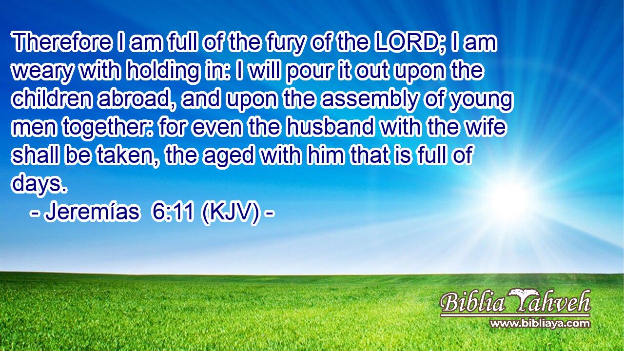 Therefore I am full of the fury of the LORD; I am weary with holding in: I will pour it out upon the children abroad, and upon the assembly of young men together: for even the husband with the wife shall be taken, the aged with him that is full of days.