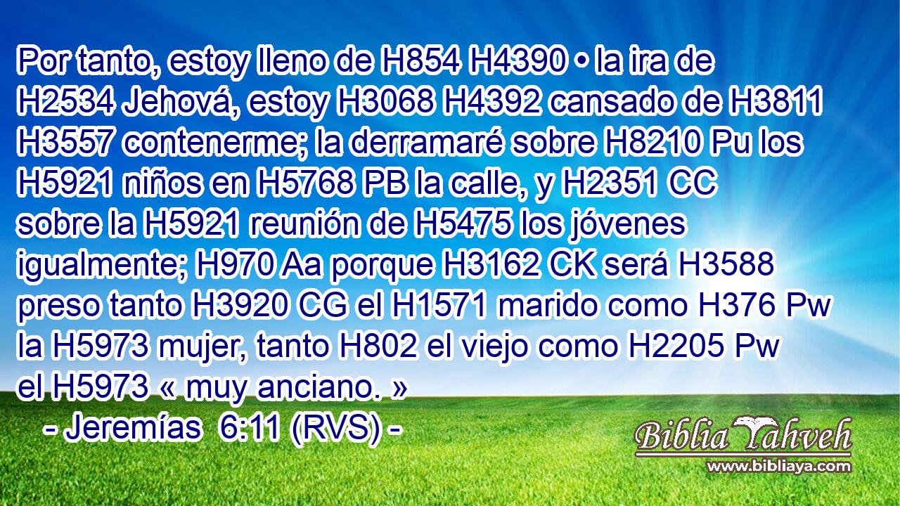Por tanto, estoy lleno de H854 H4390 • la ira de H2534 Jehová, estoy H3068 H4392 cansado de H3811 H3557 contenerme; la derramaré sobre H8210 Pu los H5921 niños en H5768 PB la calle, y H2351 CC sobre la H5921 reunión de H5475 los jóvenes igualmente; H970 Aa porque H3162 CK será H3588 preso tanto H3920 CG el H1571 marido como H376 Pw la H5973 mujer, tanto H802 el viejo como H2205 Pw el H5973 « muy anciano. » 