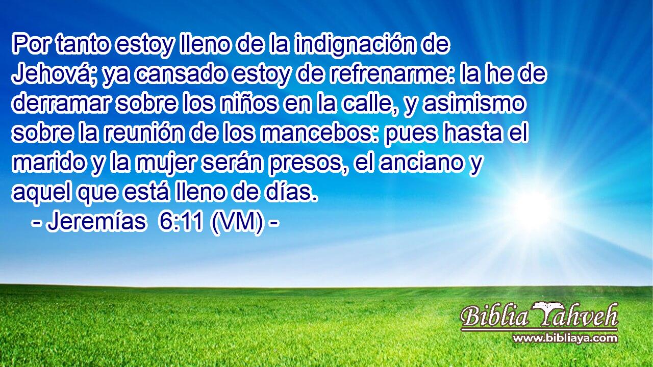  Por tanto estoy lleno de la indignación de Jehová; ya cansado estoy de refrenarme: la he de derramar sobre los niños en la calle, y asimismo sobre la reunión de los mancebos: pues hasta el marido y la mujer serán presos, el anciano y aquel que está lleno de días. 