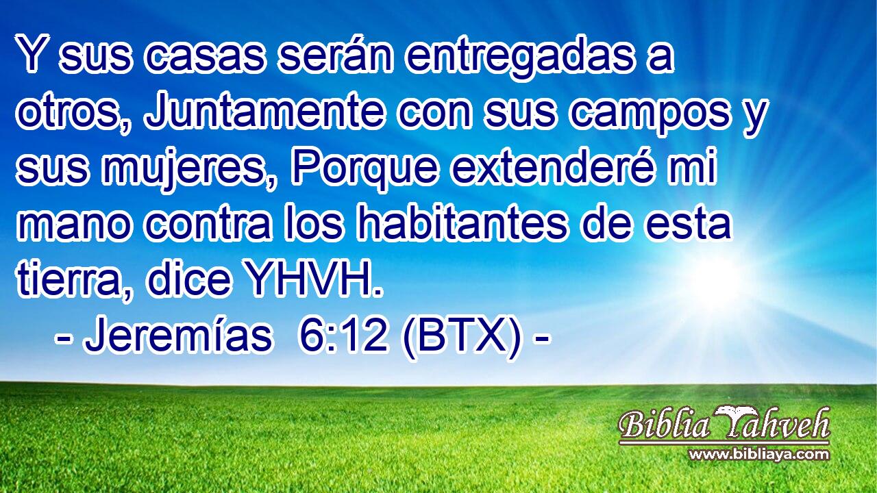 Y sus casas serán entregadas a otros, Juntamente con sus campos y sus mujeres, Porque extenderé mi mano contra los habitantes de esta tierra, dice YHVH.