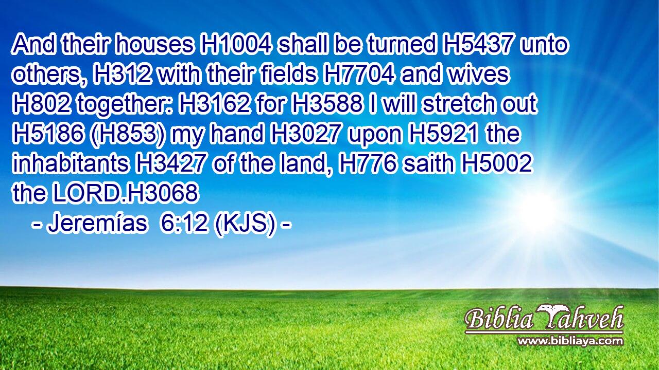 And their houses H1004 shall be turned H5437 unto others, H312 with their fields H7704 and wives H802 together: H3162 for H3588 I will stretch out H5186 (H853) my hand H3027 upon H5921 the inhabitants H3427 of the land, H776 saith H5002 the LORD.H3068