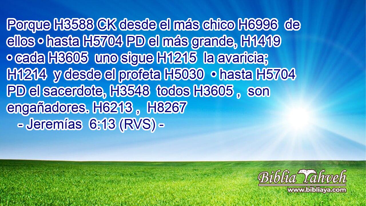 Porque H3588 CK desde el más chico H6996  de ellos • hasta H5704 PD el más grande, H1419  • cada H3605  uno sigue H1215  la avaricia; H1214  y desde el profeta H5030  • hasta H5704 PD el sacerdote, H3548  todos H3605 ,  son engañadores. H6213 ,  H8267 