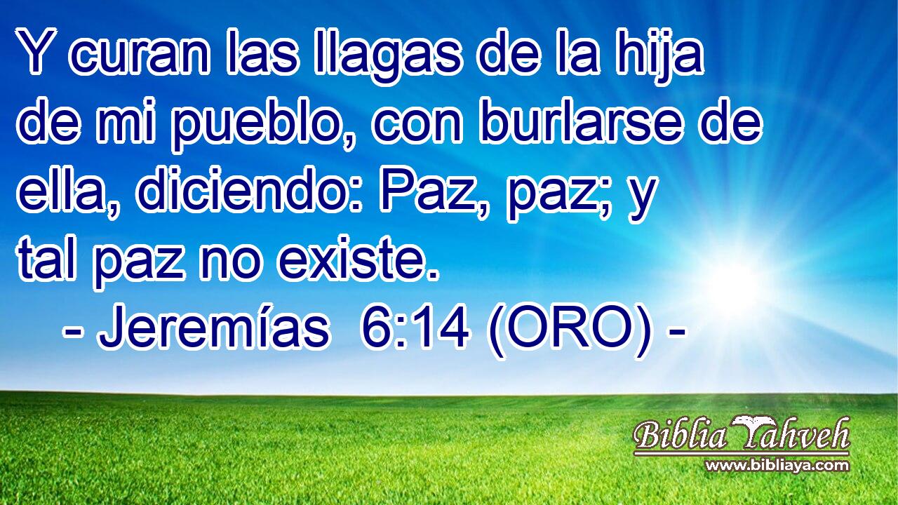  Y curan las llagas de la hija de mi pueblo, con burlarse de ella, diciendo: Paz, paz; y tal paz no existe. 