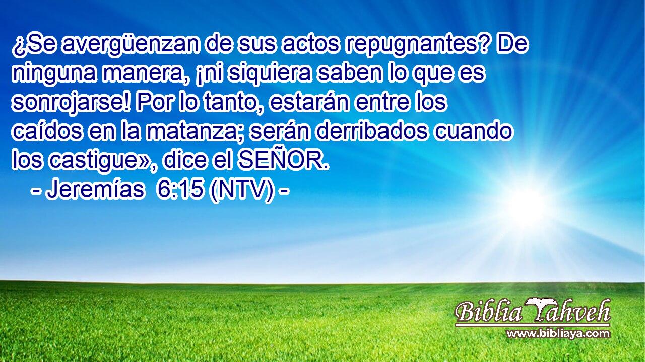 ¿Se avergüenzan de sus actos repugnantes? De ninguna manera, ¡ni siquiera saben lo que es sonrojarse! Por lo tanto, estarán entre los caídos en la matanza; serán derribados cuando los castigue», dice el SEÑOR.
