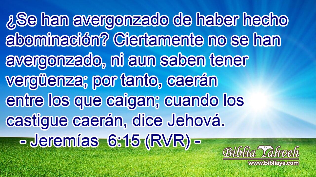 ¿Se han avergonzado de haber hecho abominación? Ciertamente no se han avergonzado, ni aun saben tener vergüenza; por tanto, caerán entre los que caigan; cuando los castigue caerán, dice Jehová.