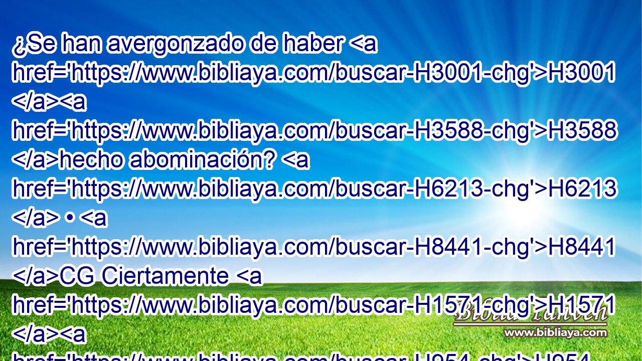 ¿Se han avergonzado de haber H3001 H3588 hecho abominación? H6213  • H8441 CG Ciertamente H1571 H954 no se H3808 H954 han avergonzado, ni aun H3808 CG saben H1571  tener H3045 H3651 vergüenza; por H3637 tanto, caerán entre H5307 PB H6256 los que caigan; cuando H5307 PB,  los castigue caerán, H6485  dice H3782  Jehová. H559  H3068 
