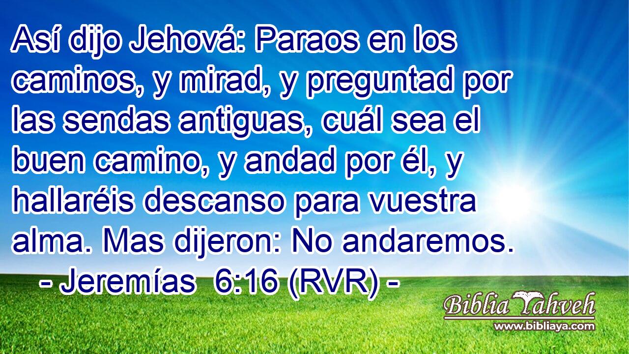 Así dijo Jehová: Paraos en los caminos, y mirad, y preguntad por las sendas antiguas, cuál sea el buen camino, y andad por él, y hallaréis descanso para vuestra alma. Mas dijeron: No andaremos.