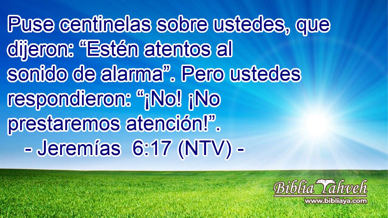 Puse centinelas sobre ustedes, que dijeron: “Estén atentos al sonido de alarma”. Pero ustedes respondieron: “¡No! ¡No prestaremos atención!”.