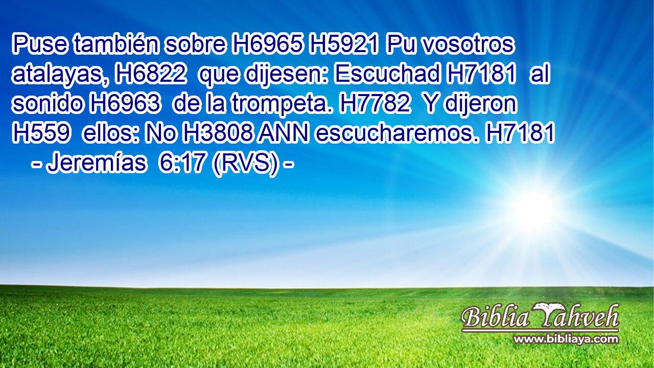 Puse también sobre H6965 H5921 Pu vosotros atalayas, H6822  que dijesen: Escuchad H7181  al sonido H6963  de la trompeta. H7782  Y dijeron H559  ellos: No H3808 ANN escucharemos. H7181  