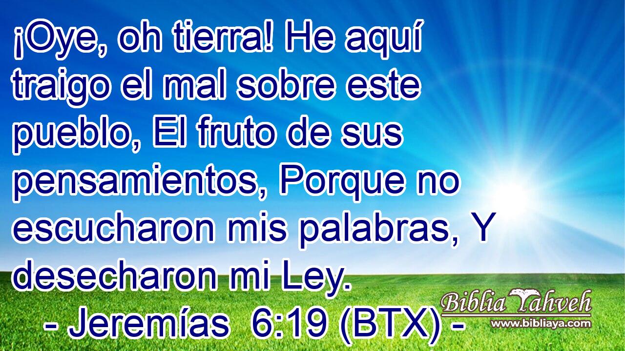¡Oye, oh tierra! He aquí traigo el mal sobre este pueblo, El fruto de sus pensamientos, Porque no escucharon mis palabras, Y desecharon mi Ley.