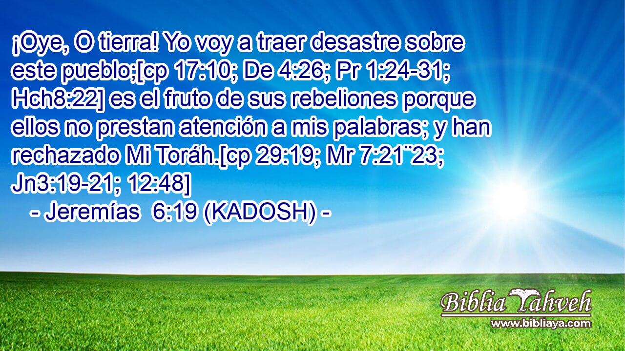  ¡Oye, O tierra! Yo voy a traer desastre sobre este pueblo;[cp 17:10; De 4:26; Pr 1:24-31; Hch8:22] es el fruto de sus rebeliones porque ellos no prestan atención a mis palabras; y han rechazado Mi Toráh.[cp 29:19; Mr 7:21¨23; Jn3:19-21; 12:48] 