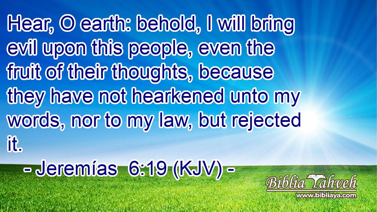 Hear, O earth: behold, I will bring evil upon this people, even the fruit of their thoughts, because they have not hearkened unto my words, nor to my law, but rejected it.