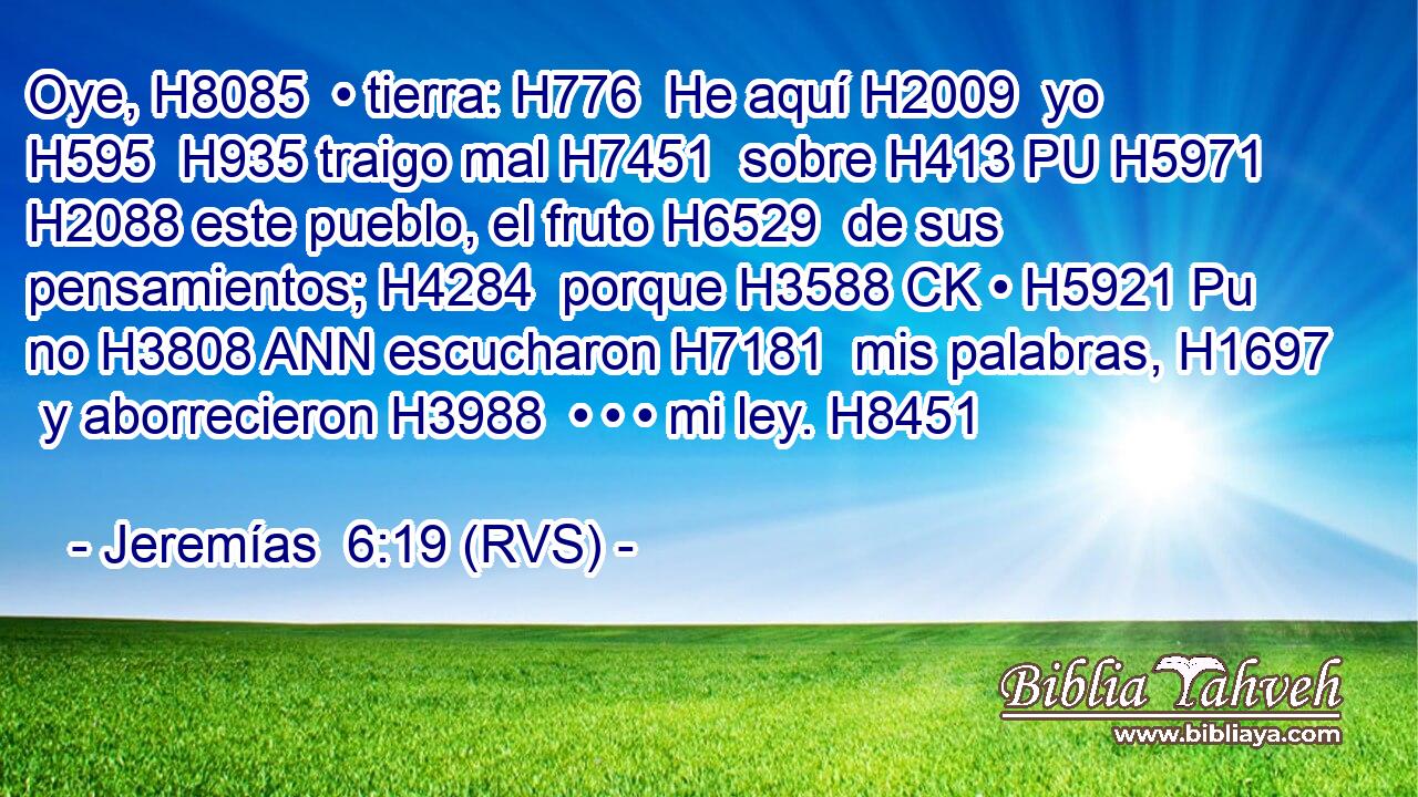 Oye, H8085  • tierra: H776  He aquí H2009  yo H595  H935 traigo mal H7451  sobre H413 PU H5971 H2088 este pueblo, el fruto H6529  de sus pensamientos; H4284  porque H3588 CK • H5921 Pu no H3808 ANN escucharon H7181  mis palabras, H1697  y aborrecieron H3988  • • • mi ley. H8451  