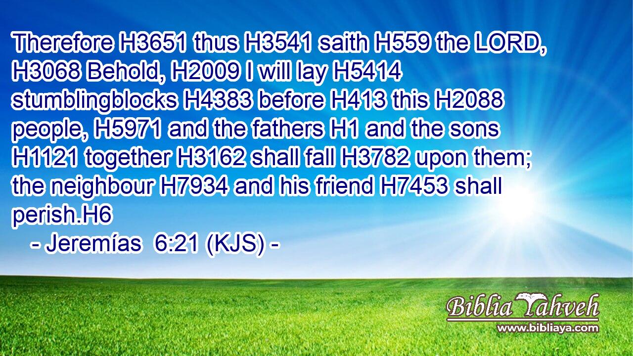 Therefore H3651 thus H3541 saith H559 the LORD, H3068 Behold, H2009 I will lay H5414 stumblingblocks H4383 before H413 this H2088 people, H5971 and the fathers H1 and the sons H1121 together H3162 shall fall H3782 upon them; the neighbour H7934 and his friend H7453 shall perish.H6