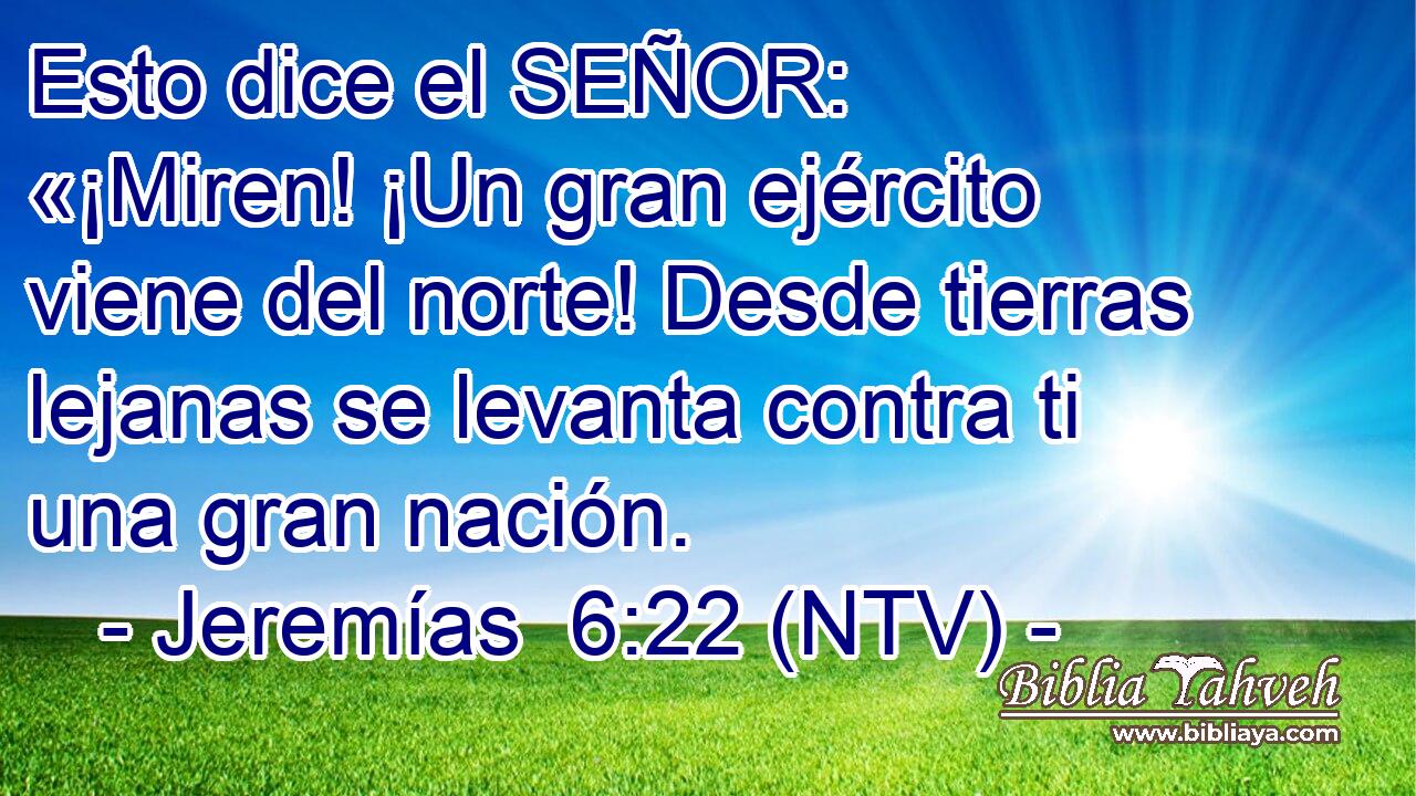 Esto dice el SEÑOR: «¡Miren! ¡Un gran ejército viene del norte! Desde tierras lejanas se levanta contra ti una gran nación.