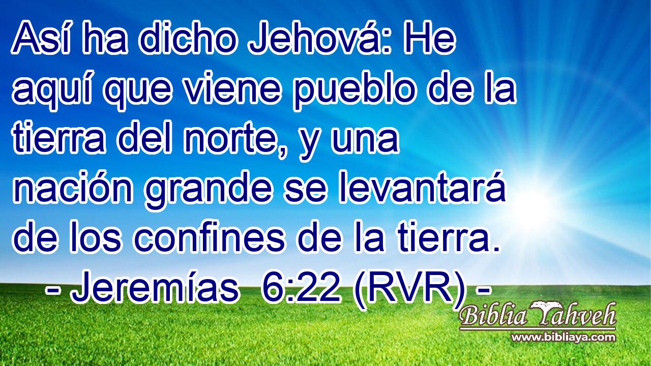 Así ha dicho Jehová: He aquí que viene pueblo de la tierra del norte, y una nación grande se levantará de los confines de la tierra.