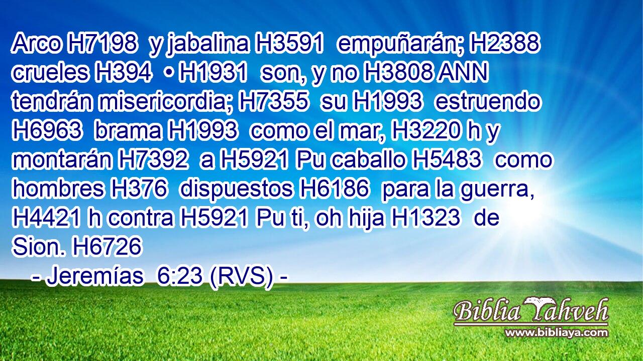 Arco H7198  y jabalina H3591  empuñarán; H2388  crueles H394  • H1931  son, y no H3808 ANN tendrán misericordia; H7355  su H1993  estruendo H6963  brama H1993  como el mar, H3220 h y montarán H7392  a H5921 Pu caballo H5483  como hombres H376  dispuestos H6186  para la guerra, H4421 h contra H5921 Pu ti, oh hija H1323  de Sion. H6726  