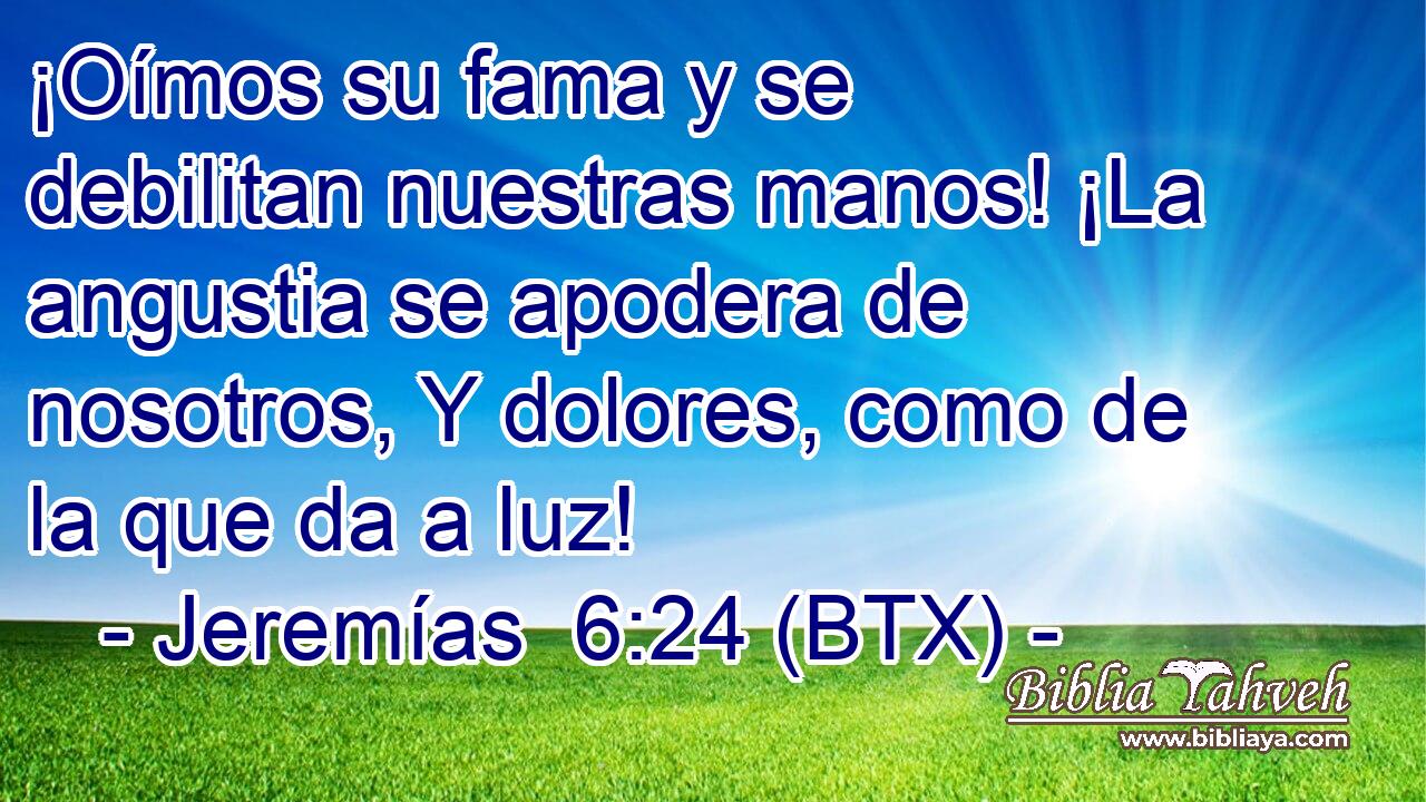¡Oímos su fama y se debilitan nuestras manos! ¡La angustia se apodera de nosotros, Y dolores, como de la que da a luz!