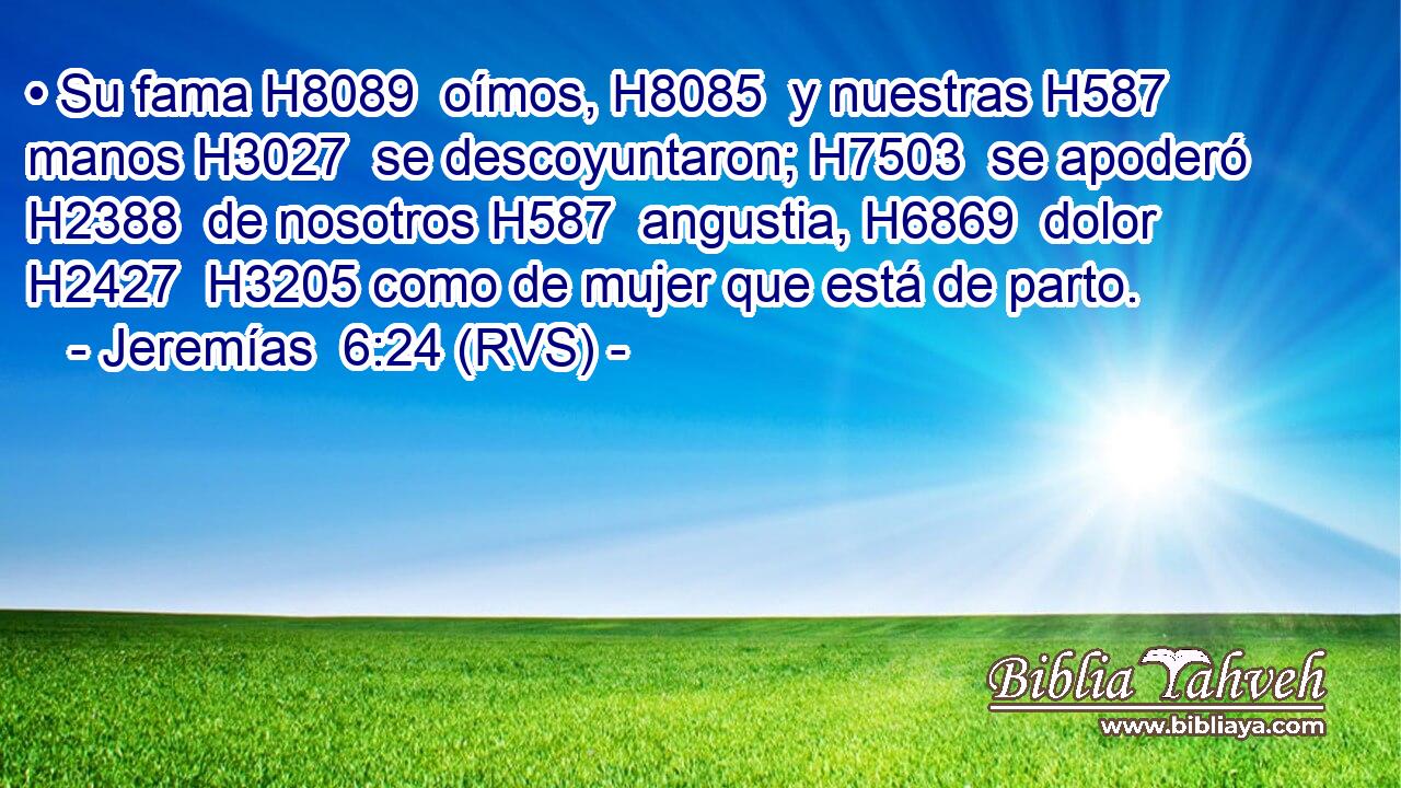 • Su fama H8089  oímos, H8085  y nuestras H587  manos H3027  se descoyuntaron; H7503  se apoderó H2388  de nosotros H587  angustia, H6869  dolor H2427  H3205 como de mujer que está de parto. 