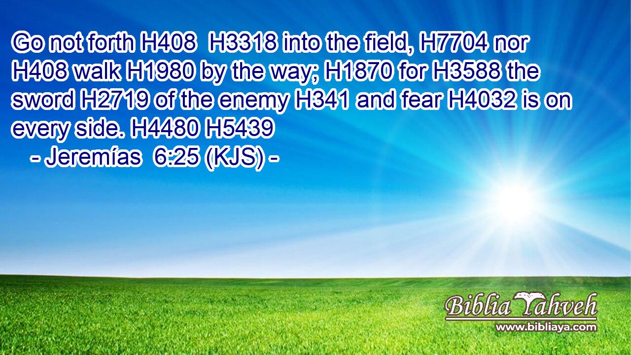 Go not forth H408  H3318 into the field, H7704 nor H408 walk H1980 by the way; H1870 for H3588 the sword H2719 of the enemy H341 and fear H4032 is on every side. H4480 H5439