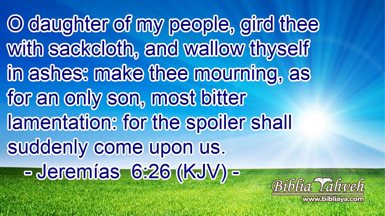 O daughter of my people, gird thee with sackcloth, and wallow thyself in ashes: make thee mourning, as for an only son, most bitter lamentation: for the spoiler shall suddenly come upon us.