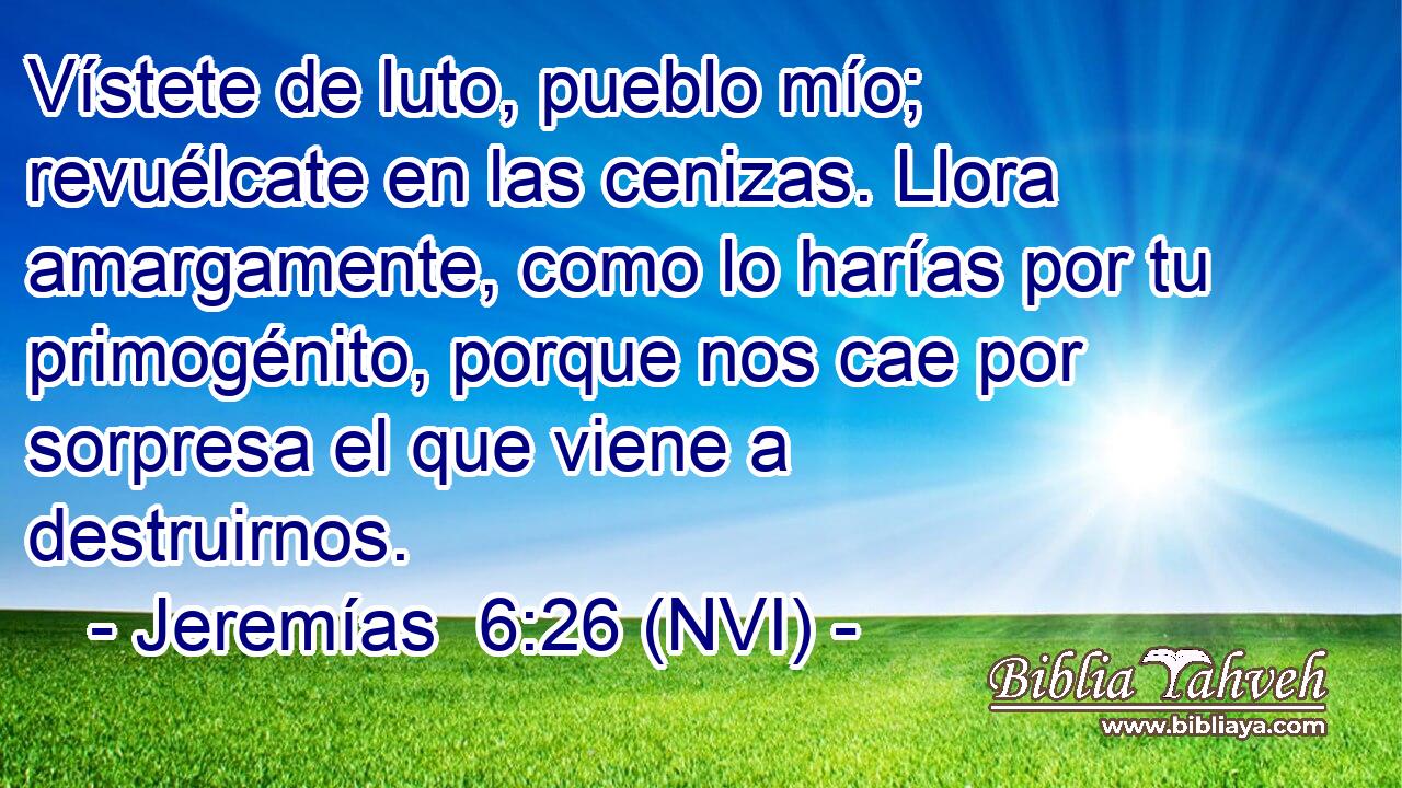  Vístete de luto, pueblo mío; revuélcate en las cenizas. Llora amargamente, como lo harías por tu primogénito, porque nos cae por sorpresa el que viene a destruirnos. 