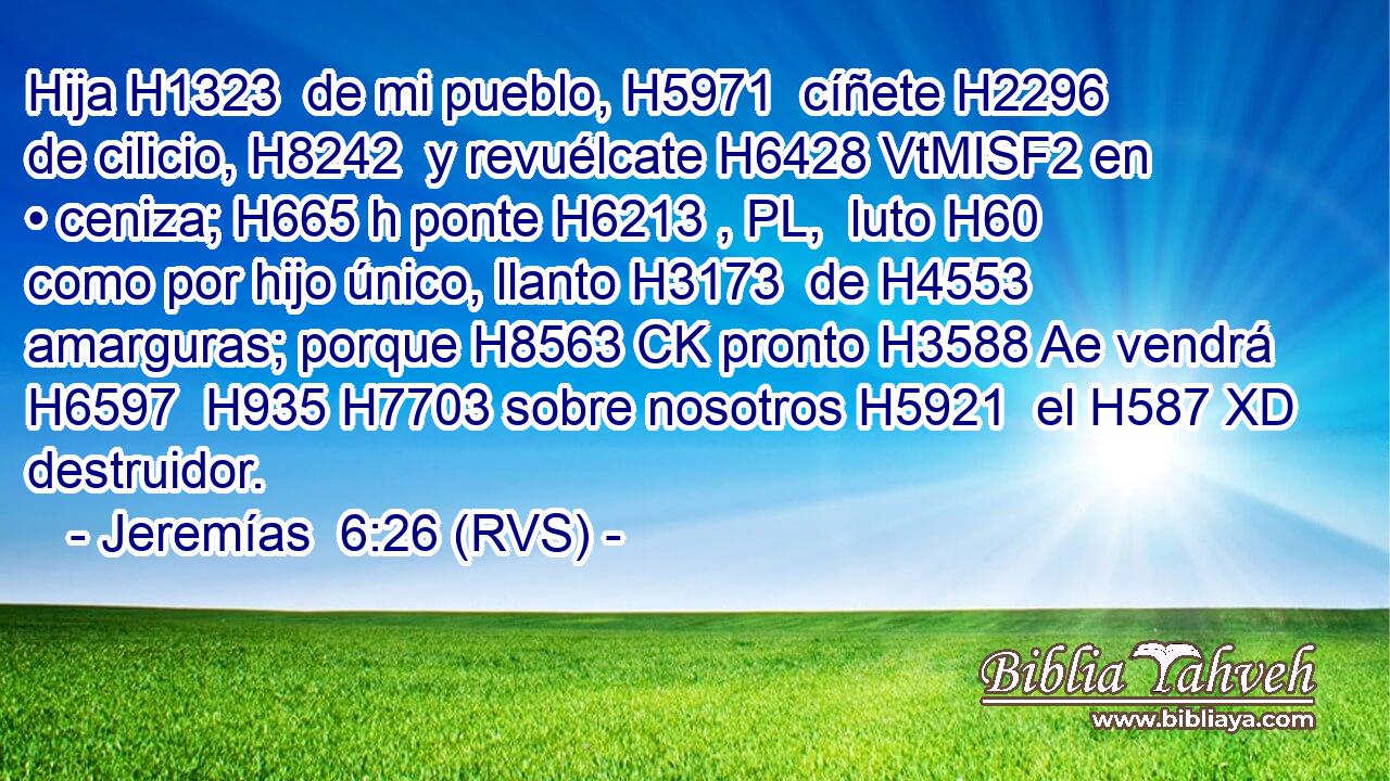 Hija H1323  de mi pueblo, H5971  cíñete H2296  de cilicio, H8242  y revuélcate H6428 VtMISF2 en • ceniza; H665 h ponte H6213 , PL,  luto H60  como por hijo único, llanto H3173  de H4553 amarguras; porque H8563 CK pronto H3588 Ae vendrá H6597  H935 H7703 sobre nosotros H5921  el H587 XD destruidor. 