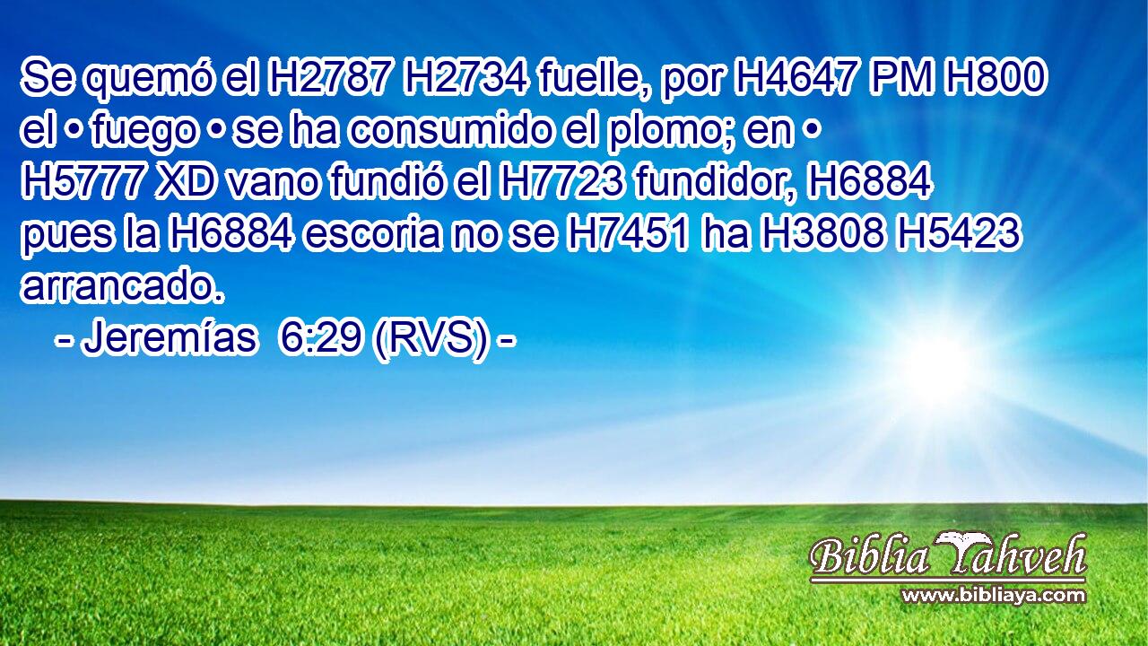 Se quemó el H2787 H2734 fuelle, por H4647 PM H800 el • fuego • se ha consumido el plomo; en • H5777 XD vano fundió el H7723 fundidor, H6884  pues la H6884 escoria no se H7451 ha H3808 H5423 arrancado. 