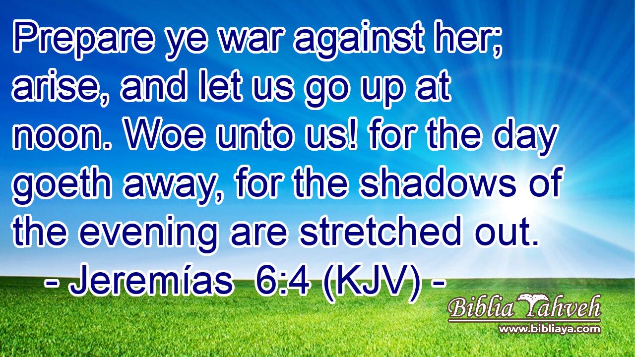 Prepare ye war against her; arise, and let us go up at noon. Woe unto us! for the day goeth away, for the shadows of the evening are stretched out.