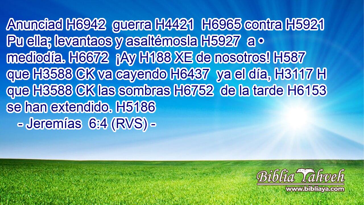 Anunciad H6942  guerra H4421  H6965 contra H5921 Pu ella; levantaos y asaltémosla H5927  a • mediodía. H6672  ¡Ay H188 XE de nosotros! H587  que H3588 CK va cayendo H6437  ya el día, H3117 H que H3588 CK las sombras H6752  de la tarde H6153  se han extendido. H5186  
