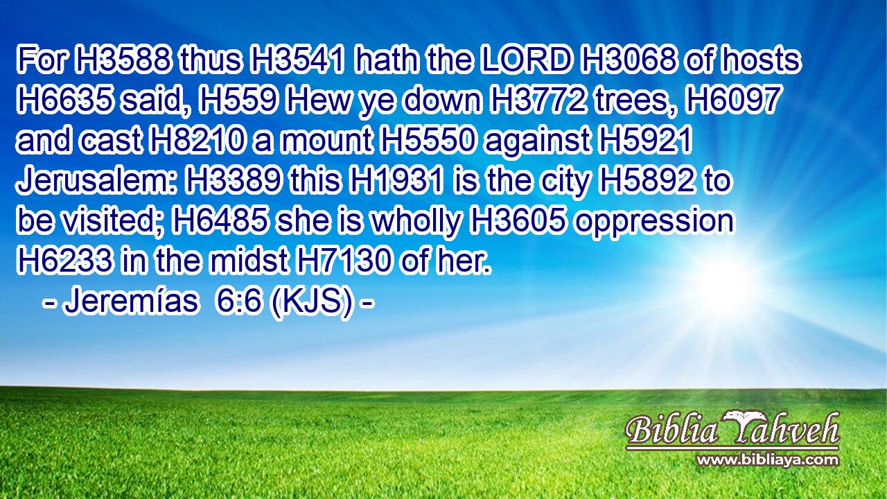For H3588 thus H3541 hath the LORD H3068 of hosts H6635 said, H559 Hew ye down H3772 trees, H6097 and cast H8210 a mount H5550 against H5921 Jerusalem: H3389 this H1931 is the city H5892 to be visited; H6485 she is wholly H3605 oppression H6233 in the midst H7130 of her.