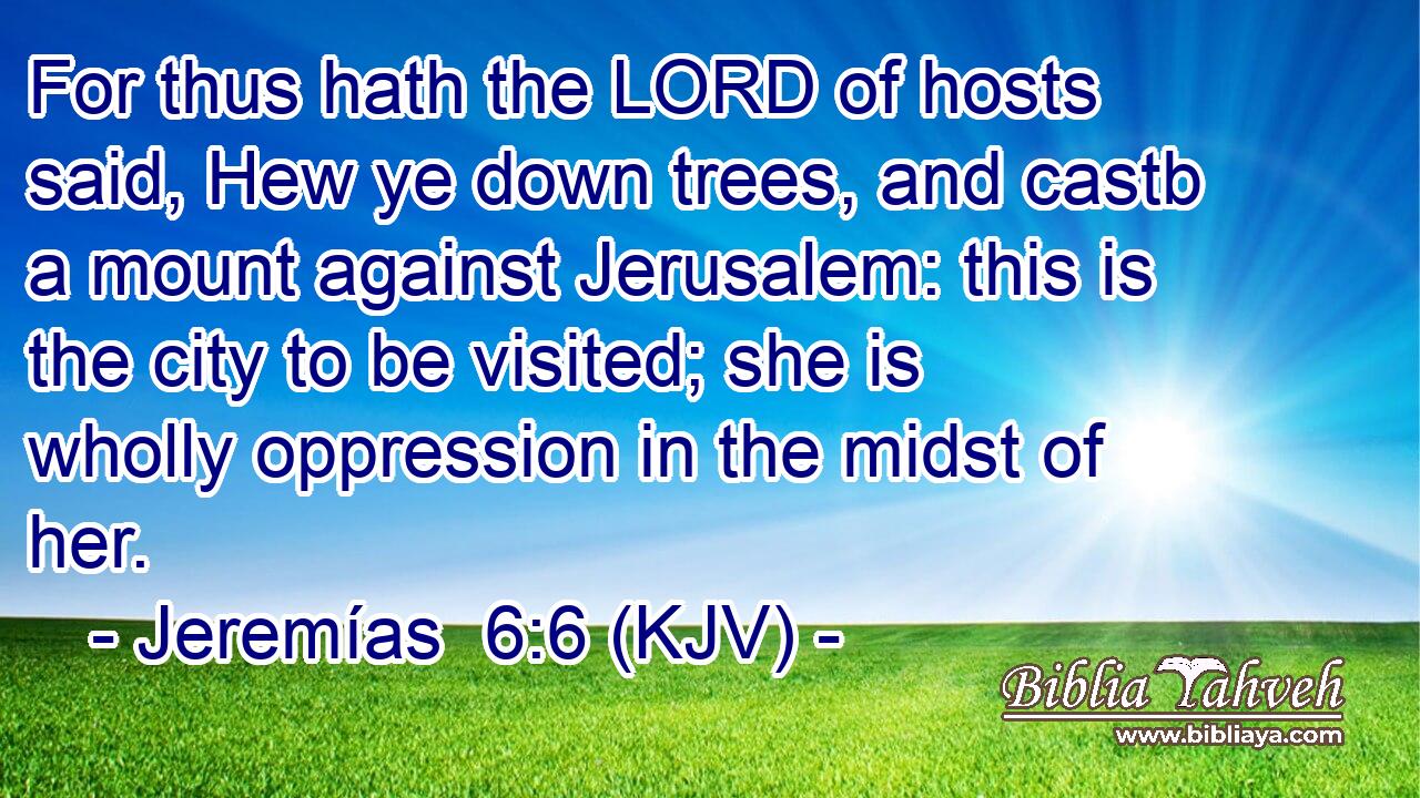 For thus hath the LORD of hosts said, Hew ye down trees, and castb a mount against Jerusalem: this is the city to be visited; she is wholly oppression in the midst of her.