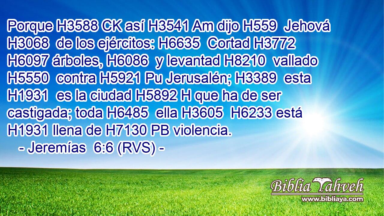 Porque H3588 CK así H3541 Am dijo H559  Jehová H3068  de los ejércitos: H6635  Cortad H3772  H6097 árboles, H6086  y levantad H8210  vallado H5550  contra H5921 Pu Jerusalén; H3389  esta H1931  es la ciudad H5892 H que ha de ser castigada; toda H6485  ella H3605  H6233 está H1931 llena de H7130 PB violencia. 
